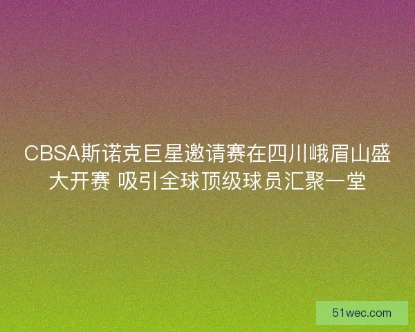 CBSA斯诺克巨星邀请赛在四川峨眉山盛大开赛 吸引全球顶级球员汇聚一堂