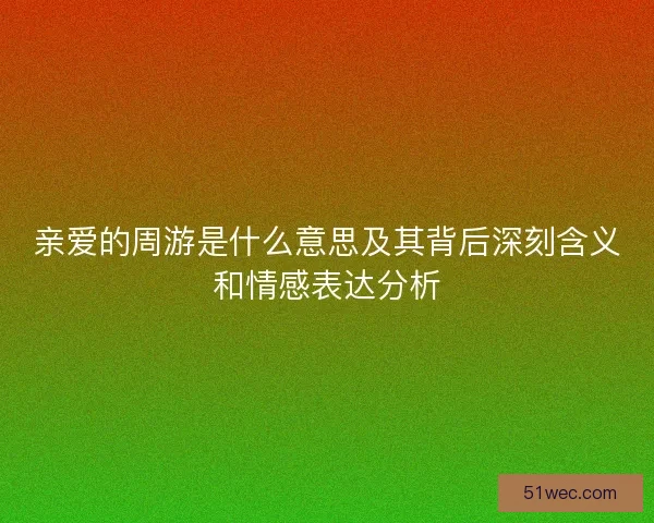 亲爱的周游是什么意思及其背后深刻含义和情感表达分析