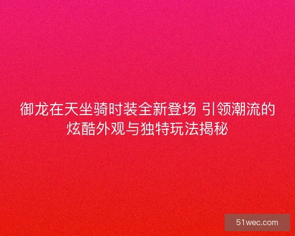 御龙在天坐骑时装全新登场 引领潮流的炫酷外观与独特玩法揭秘