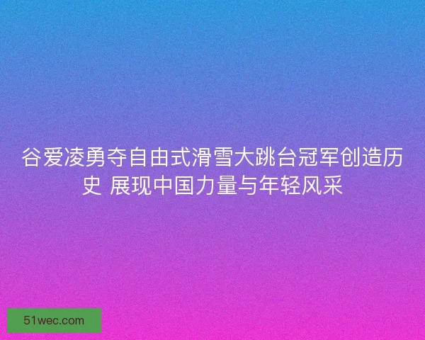 谷爱凌勇夺自由式滑雪大跳台冠军创造历史 展现中国力量与年轻风采