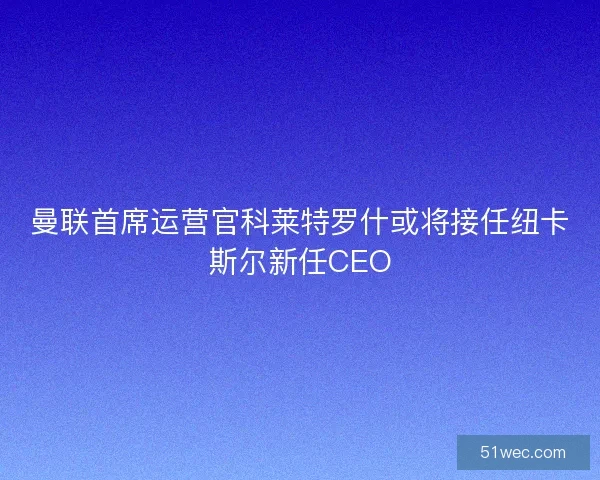 曼联首席运营官科莱特罗什或将接任纽卡斯尔新任CEO