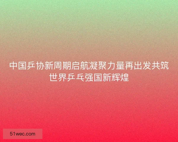 中国乒协新周期启航凝聚力量再出发共筑世界乒乓强国新辉煌