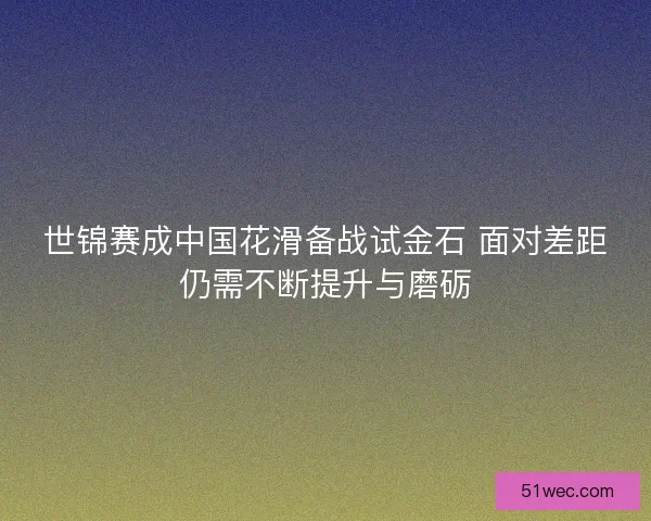 世锦赛成中国花滑备战试金石 面对差距仍需不断提升与磨砺