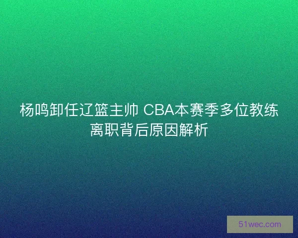杨鸣卸任辽篮主帅 CBA本赛季多位教练离职背后原因解析