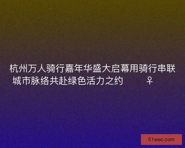 杭州万人骑行嘉年华盛大启幕用骑行串联城市脉络共赴绿色活力之约 🚴‍♀️🌿