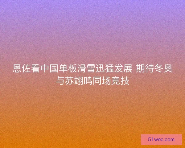 恩佐看中国单板滑雪迅猛发展 期待冬奥与苏翊鸣同场竞技