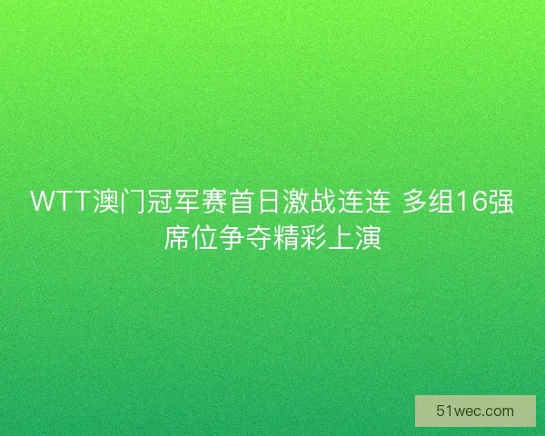 WTT澳门冠军赛首日激战连连 多组16强席位争夺精彩上演